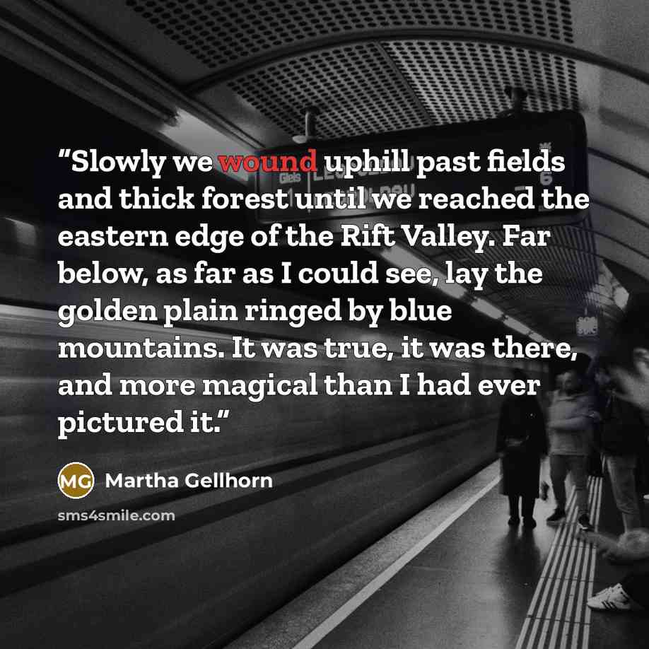 “Slowly we wound uphill past fields and thick forest until we reached the eastern edge of the Rift Valley. Far below, as far as I could see, lay the golden plain ringed by blue mountains. It was true, it was there, and more magical than I had ever pictured it.” quote by Martha Gellhorn
