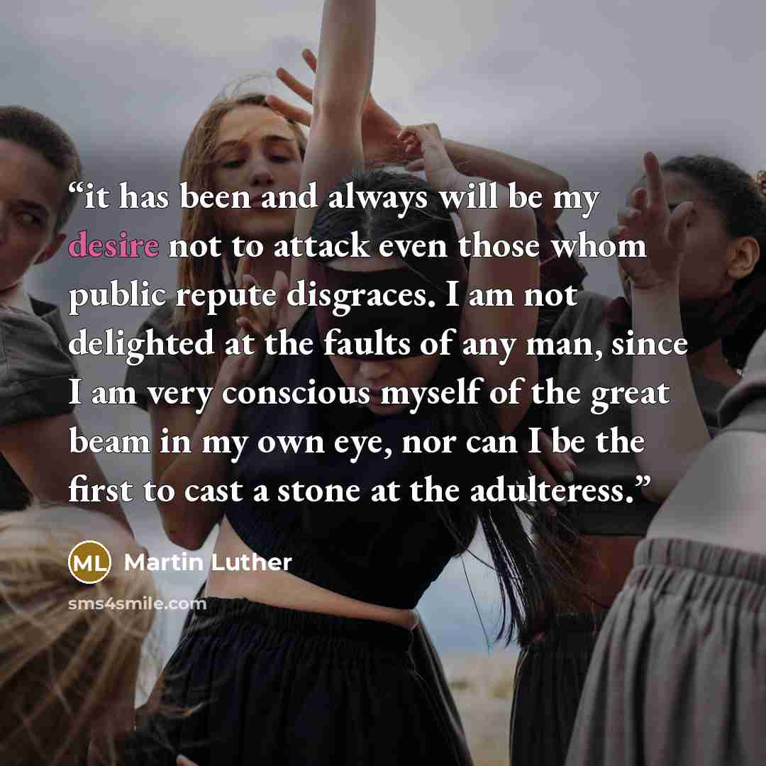“it has been and always will be my desire not to attack even those whom public repute disgraces. I am not delighted at the faults of any man, since I am very conscious myself of the great beam in my own eye, nor can I be the first to cast a stone at the adulteress.” quote by Martin Luther