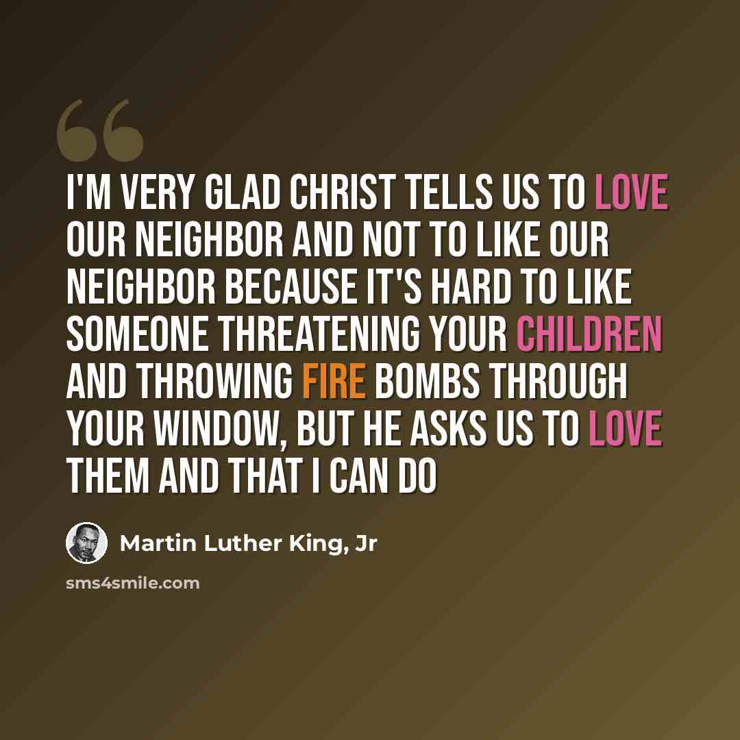 “I'm very glad Christ tells us to love our neighbor and not to like our neighbor because it's hard to like someone threatening your children and throwing fire bombs through your window, but He asks us to love them and that I can do” quote by Martin Luther King, Jr