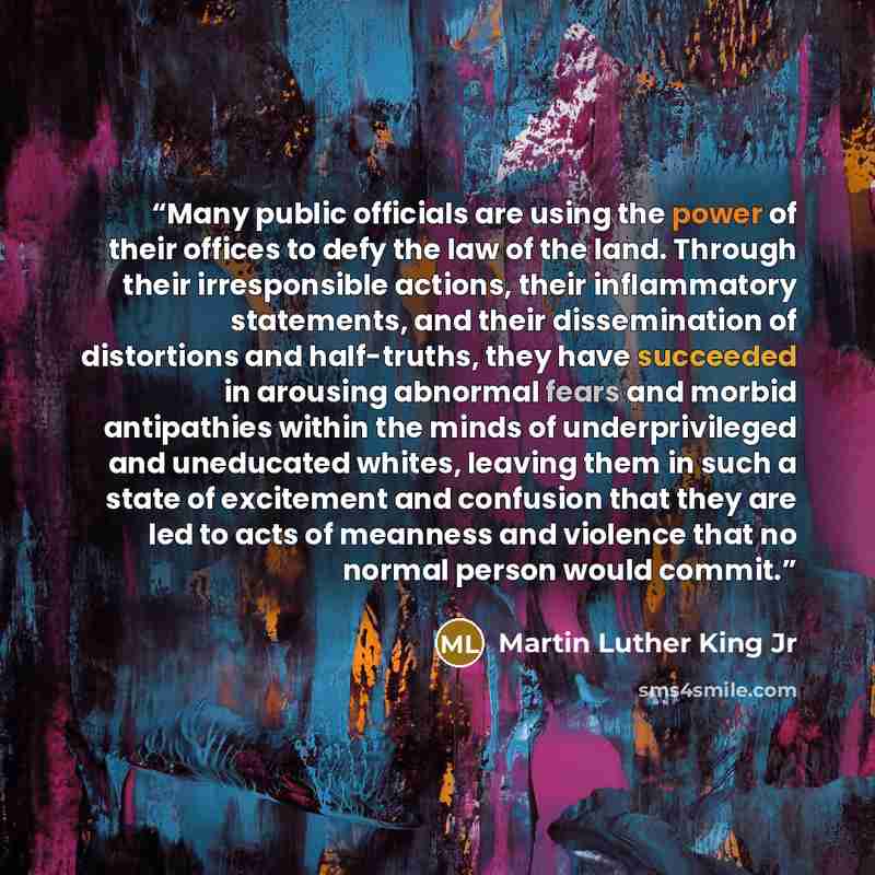 “Many public officials are using the power of their offices to defy the law of the land. Through their irresponsible actions, their inflammatory statements, and their dissemination of distortions and half-truths, they have succeeded in arousing abnormal fears and morbid antipathies within the minds…” quote by Martin Luther King Jr