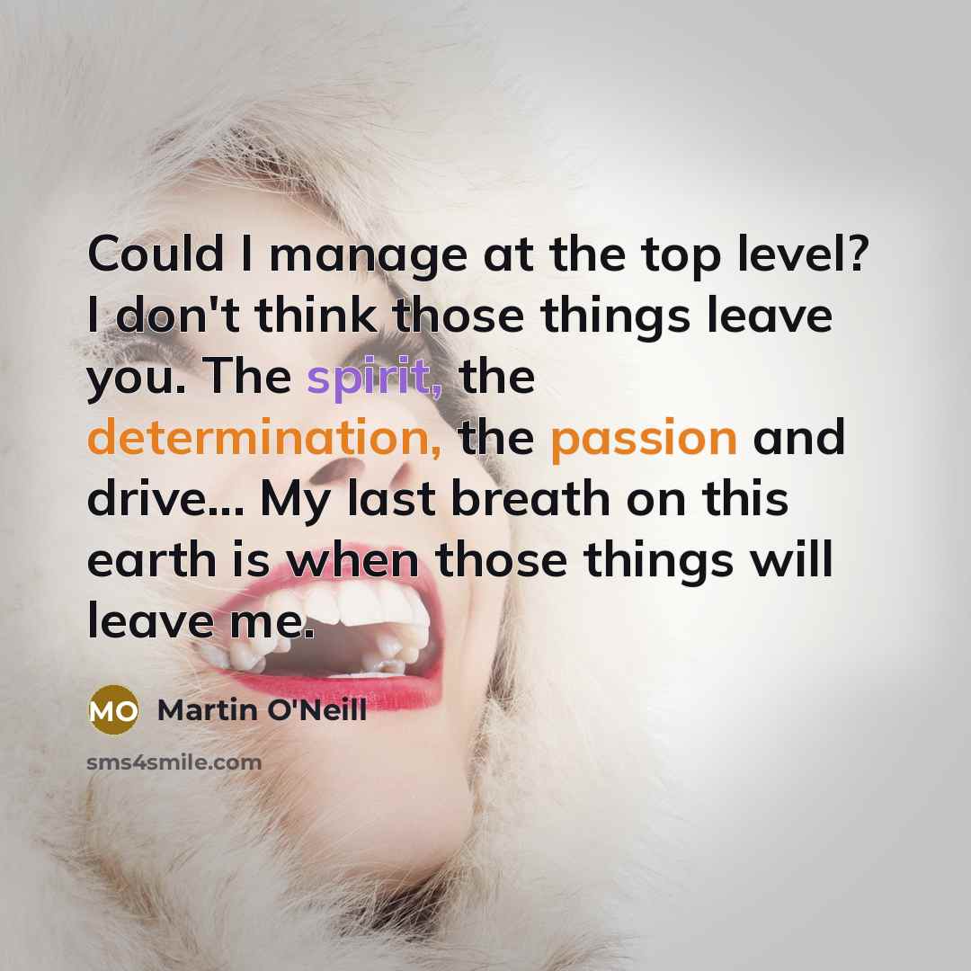 “Could I manage at the top level? I don't think those things leave you. The spirit, the determination, the passion and drive... My last breath on this earth is when those things will leave me.” quote by Martin O'Neill