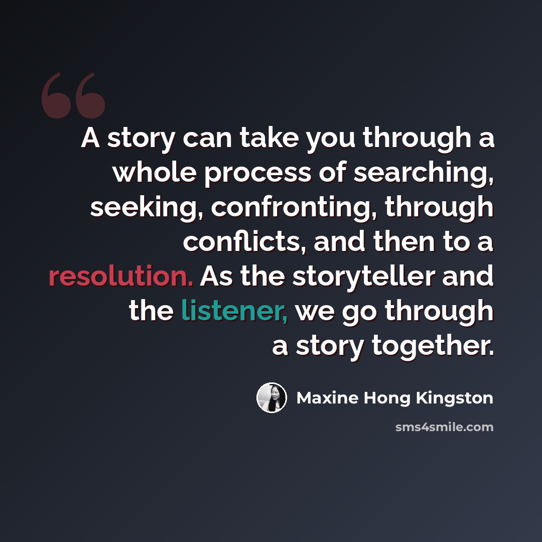 “A story can take you through a whole process of searching, seeking, confronting, through conflicts, and then to a resolution. As the storyteller and the listener, we go through a story together.” quote by Maxine Hong Kingston