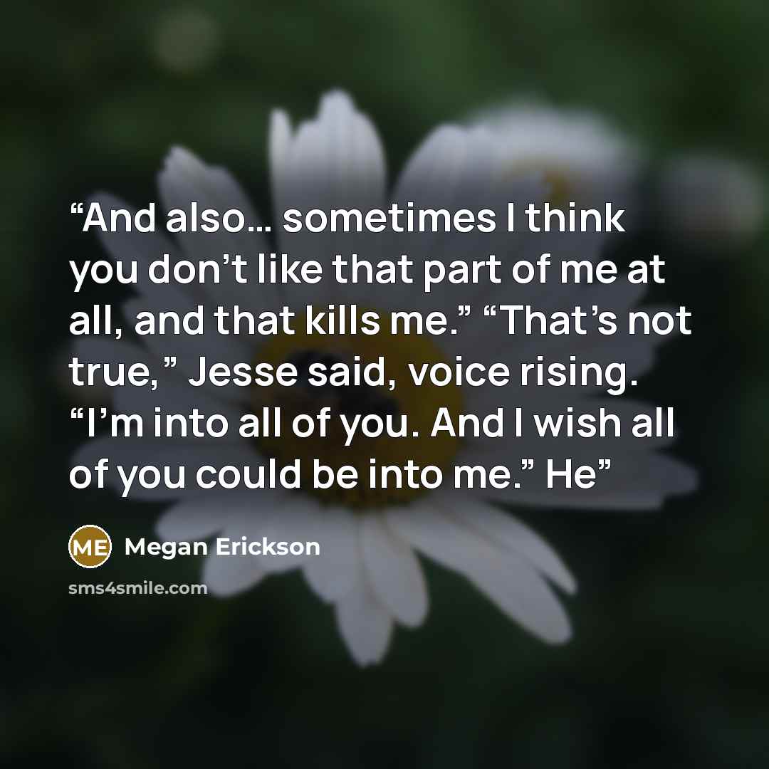 “And also… sometimes I think you don’t like that part of me at all, and that kills me.” “That’s not true,” Jesse said, voice rising. “I’m into all of you. And I wish all of you could be into me.” He” quote by Megan Erickson
