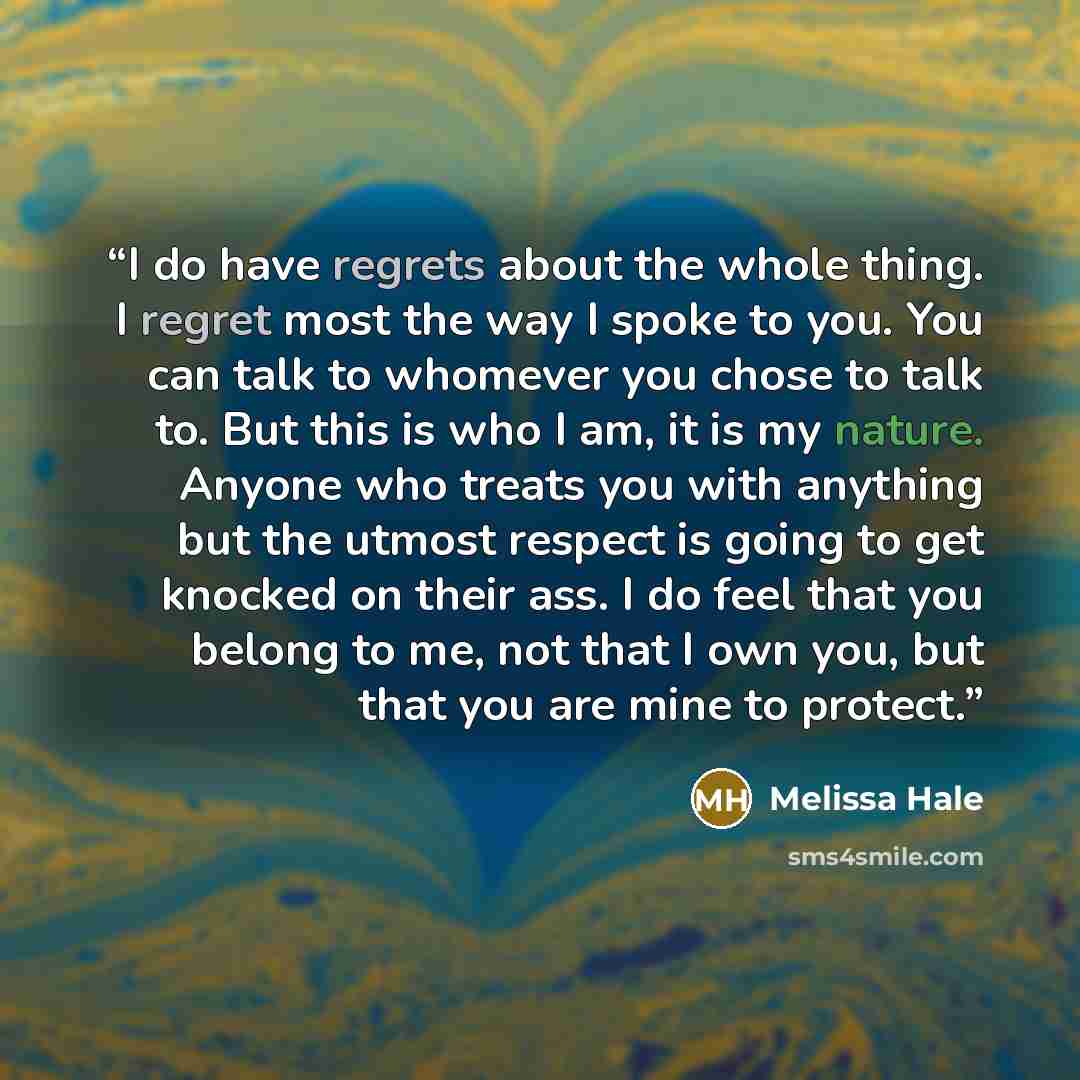 “I do have regrets about the whole thing. I regret most the way I spoke to you. You can talk to whomever you chose to talk to. But this is who I am, it is my nature. Anyone who treats you with anything but the utmost respect is going to get knocked on their ass. I do feel that you belong to me, not…” quote by Melissa Hale