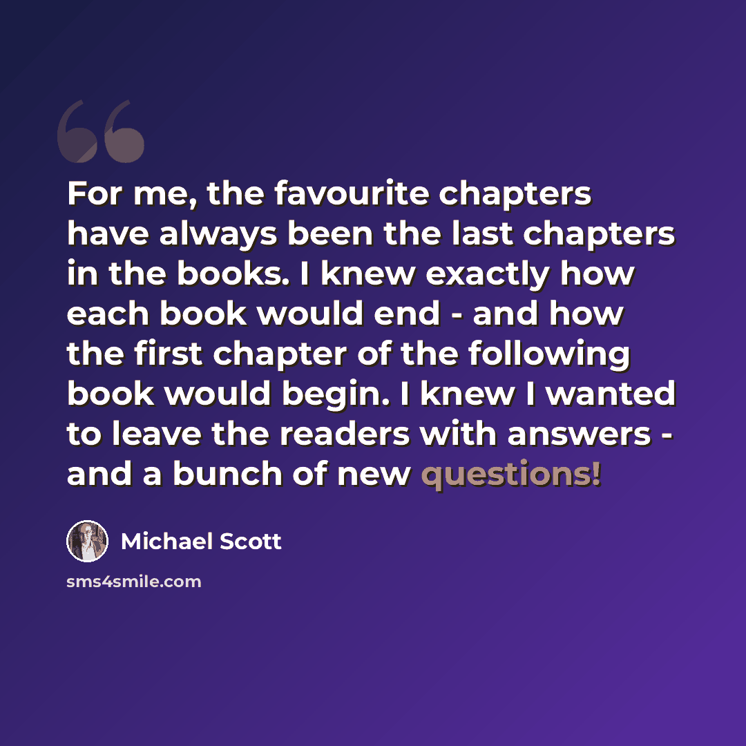 “For me, the favourite chapters have always been the last chapters in the books. I knew exactly how each book would end - and how the first chapter of the following book would begin. I knew I wanted to leave the readers with answers - and a bunch of new questions!” quote by Michael Scott