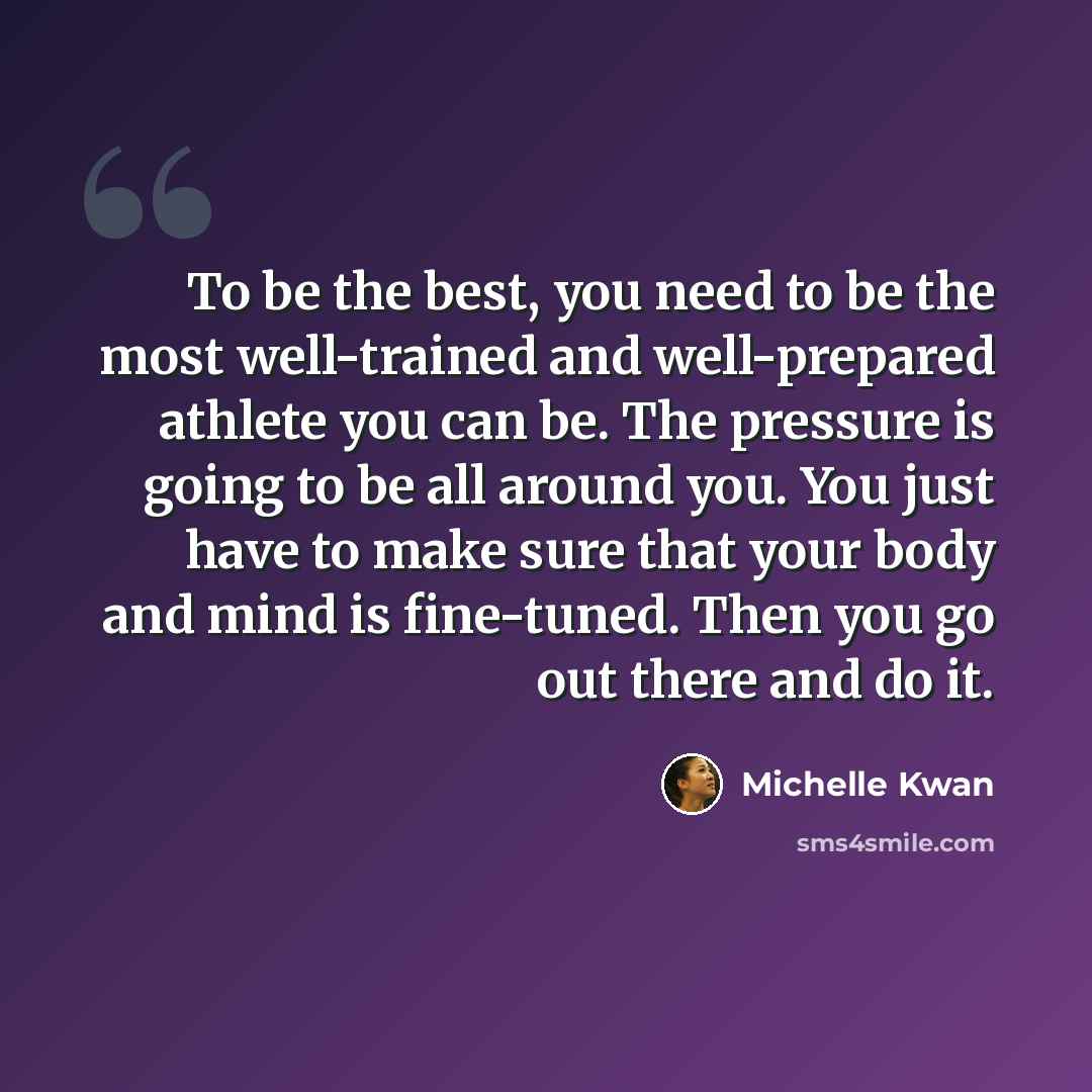 “To be the best, you need to be the most well-trained and well-prepared athlete you can be. The pressure is going to be all around you. You just have to make sure that your body and mind is fine-tuned. Then you go out there and do it.” quote by Michelle Kwan