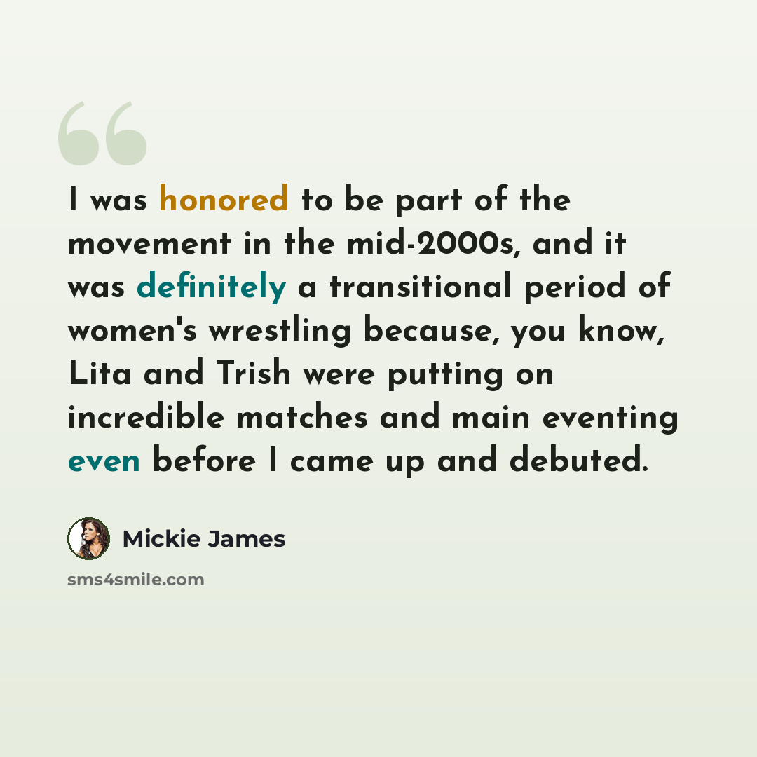 “I was honored to be part of the movement in the mid-2000s, and it was definitely a transitional period of women's wrestling because, you know, Lita and Trish were putting on incredible matches and main eventing even before I came up and debuted.” quote by Mickie James