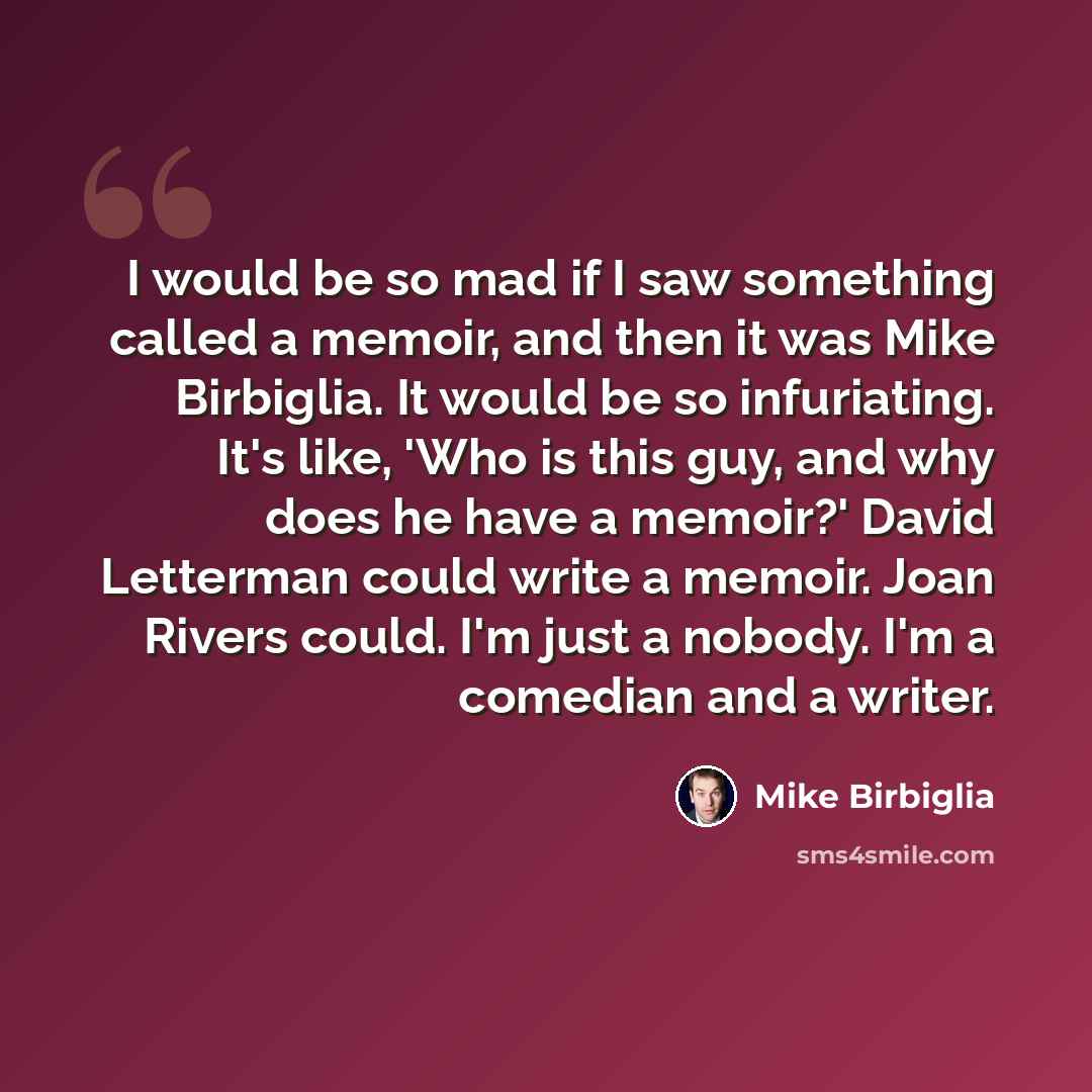 “I would be so mad if I saw something called a memoir, and then it was Mike Birbiglia. It would be so infuriating. It's like, 'Who is this guy, and why does he have a memoir?' David Letterman could write a memoir. Joan Rivers could. I'm just a nobody. I'm a comedian and a writer.” quote by Mike Birbiglia