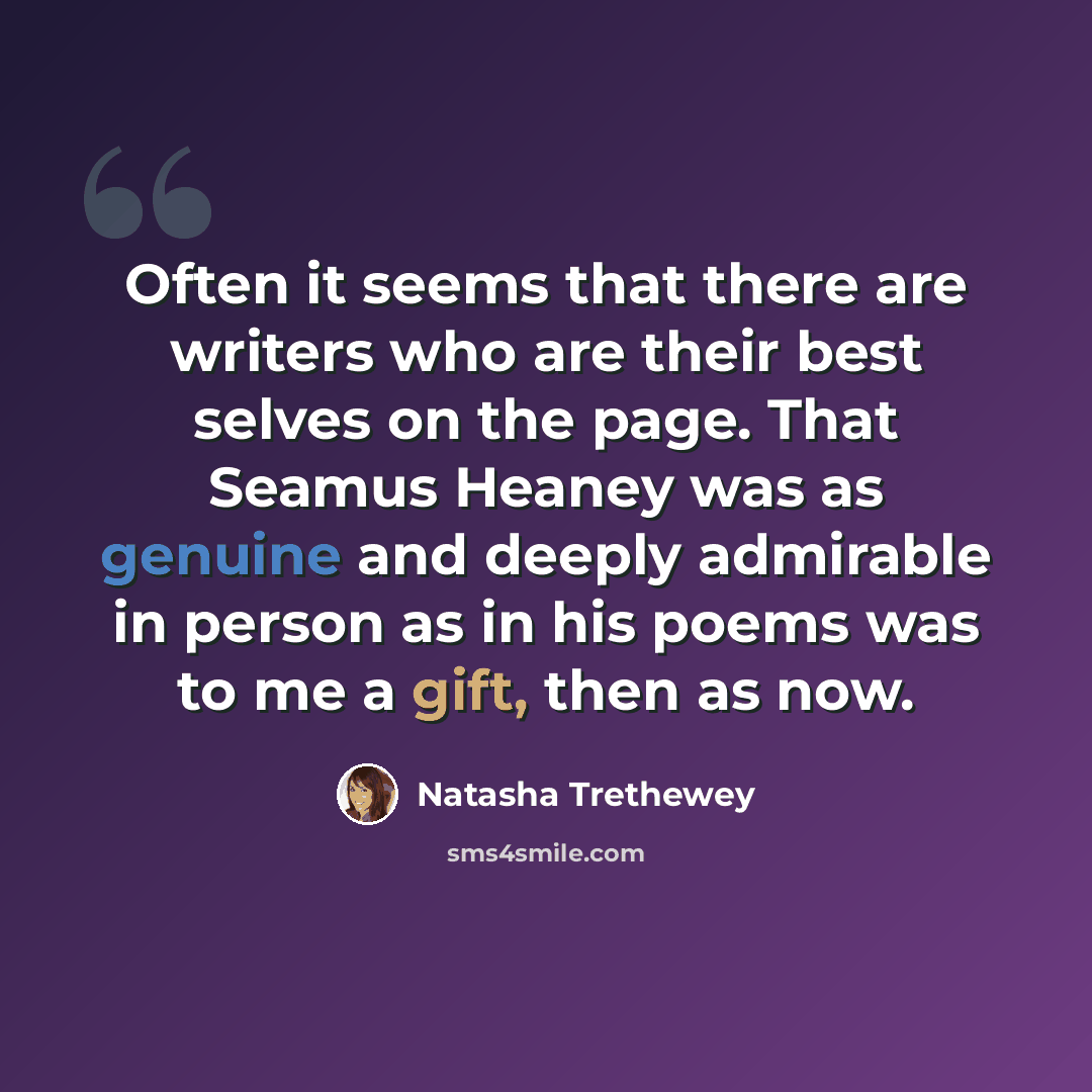 “Often it seems that there are writers who are their best selves on the page. That Seamus Heaney was as genuine and deeply admirable in person as in his poems was to me a gift, then as now.” quote by Natasha Trethewey