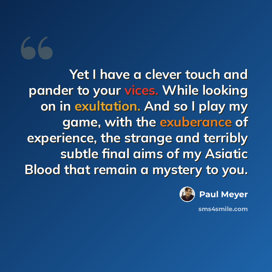 “Yet I have a clever touch and pander to your vices. While looking on in exultation. And so I play my game, with the exuberance of experience, the strange and terribly subtle final aims of my Asiatic Blood that remain a mystery to you.” quote by Paul Meyer