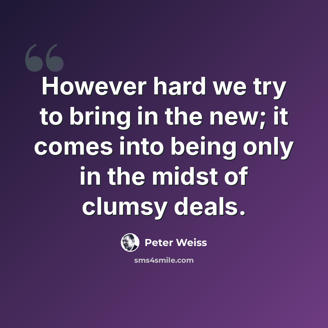 “However hard we try to bring in the new; it comes into being only in the midst of clumsy deals.” quote by Peter Weiss