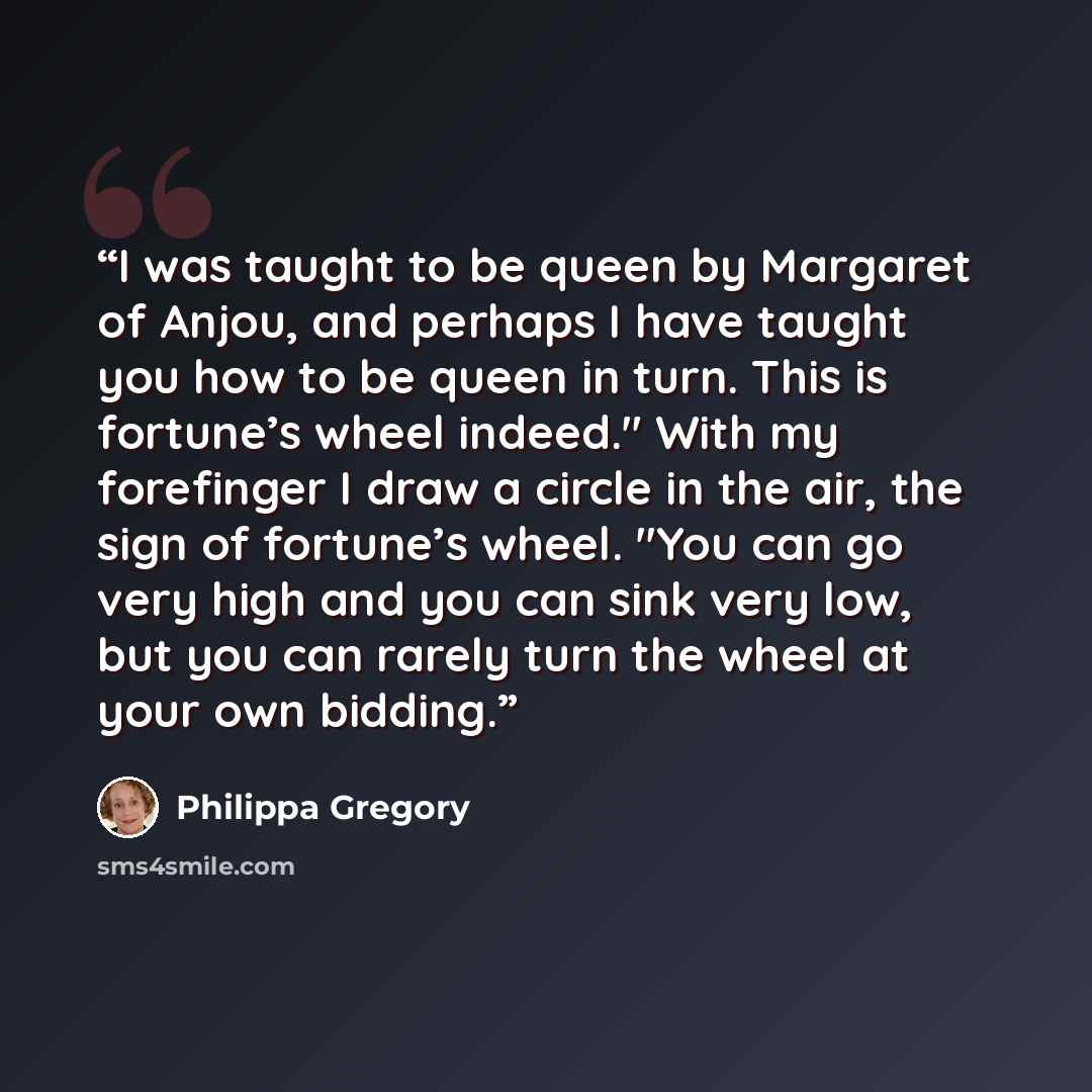 “I was taught to be queen by Margaret of Anjou, and perhaps I have taught you how to be queen in turn. This is fortune’s wheel indeed." With my forefinger I draw a circle in the air, the sign of fortune’s wheel. "You can go very high and you can sink very low, but you can rarely turn the wheel at…” quote by Philippa Gregory