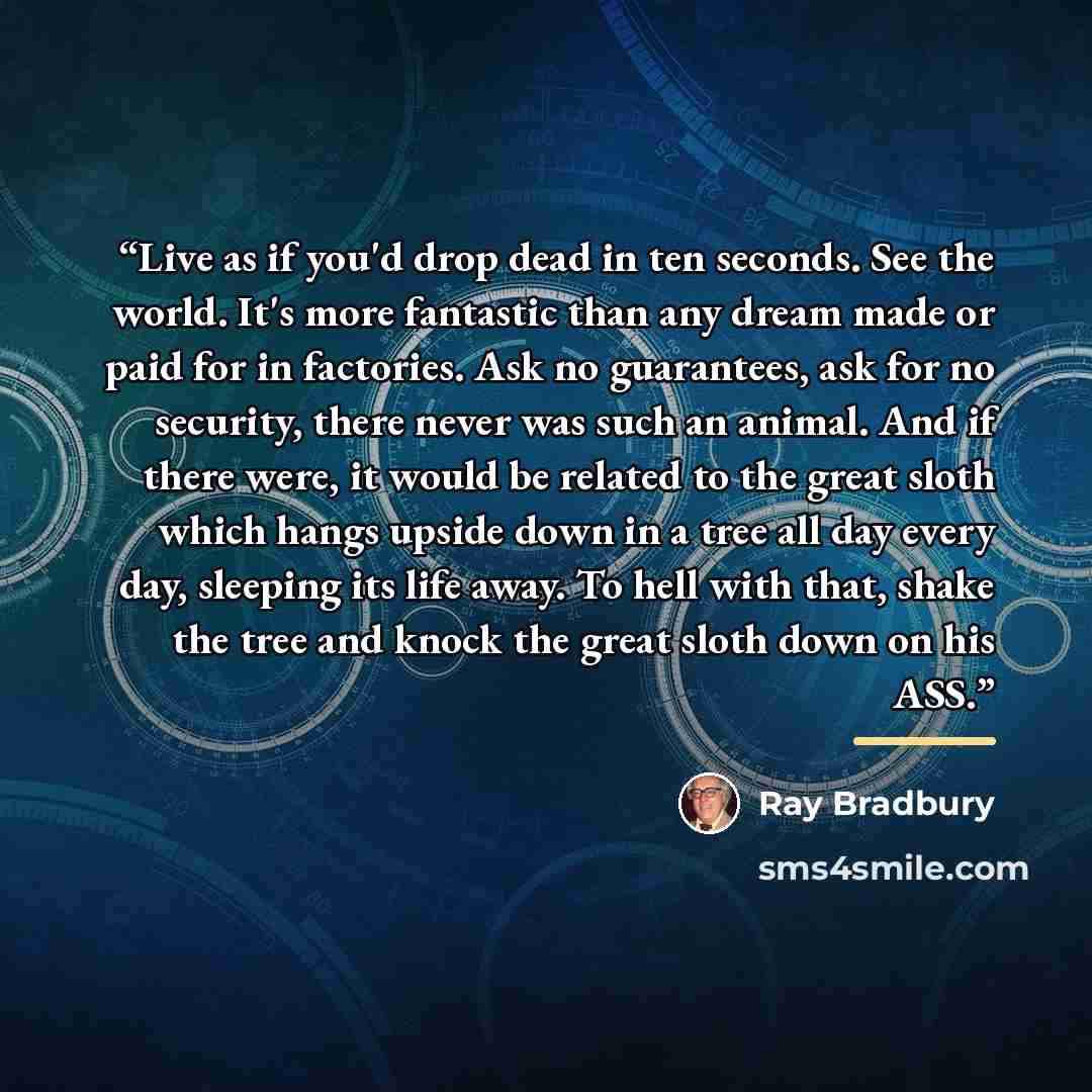 “Live as if you'd drop dead in ten seconds. See the world. It's more fantastic than any dream made or paid for in factories. Ask no guarantees, ask for no security, there never was such an animal. And if there were, it would be related to the great sloth which hangs upside down in a tree all day…” quote by Ray Bradbury
