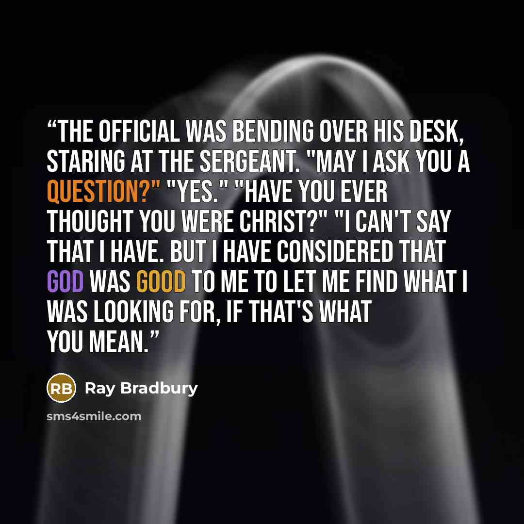 “The Official was bending over his desk, staring at the sergeant. "May I ask you a question?" "Yes." "Have you ever thought you were Christ?" "I can't say that I have. But I have considered that God was good to me to let me find what I was looking for, if that's what you mean.” quote by Ray Bradbury