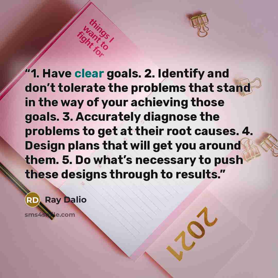 “1. Have clear goals. 2. Identify and don’t tolerate the problems that stand in the way of your achieving those goals. 3. Accurately diagnose the problems to get at their root causes. 4. Design plans that will get you around them. 5. Do what’s necessary to push these designs through to results.” quote by Ray Dalio