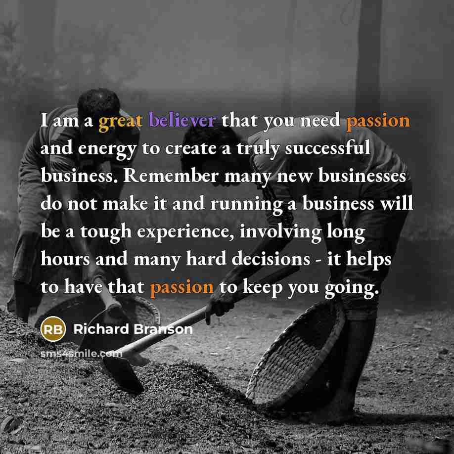 “I am a great believer that you need passion and energy to create a truly successful business. Remember many new businesses do not make it and running a business will be a tough experience, involving long hours and many hard decisions - it helps to have that passion to keep you going.” quote by Richard Branson