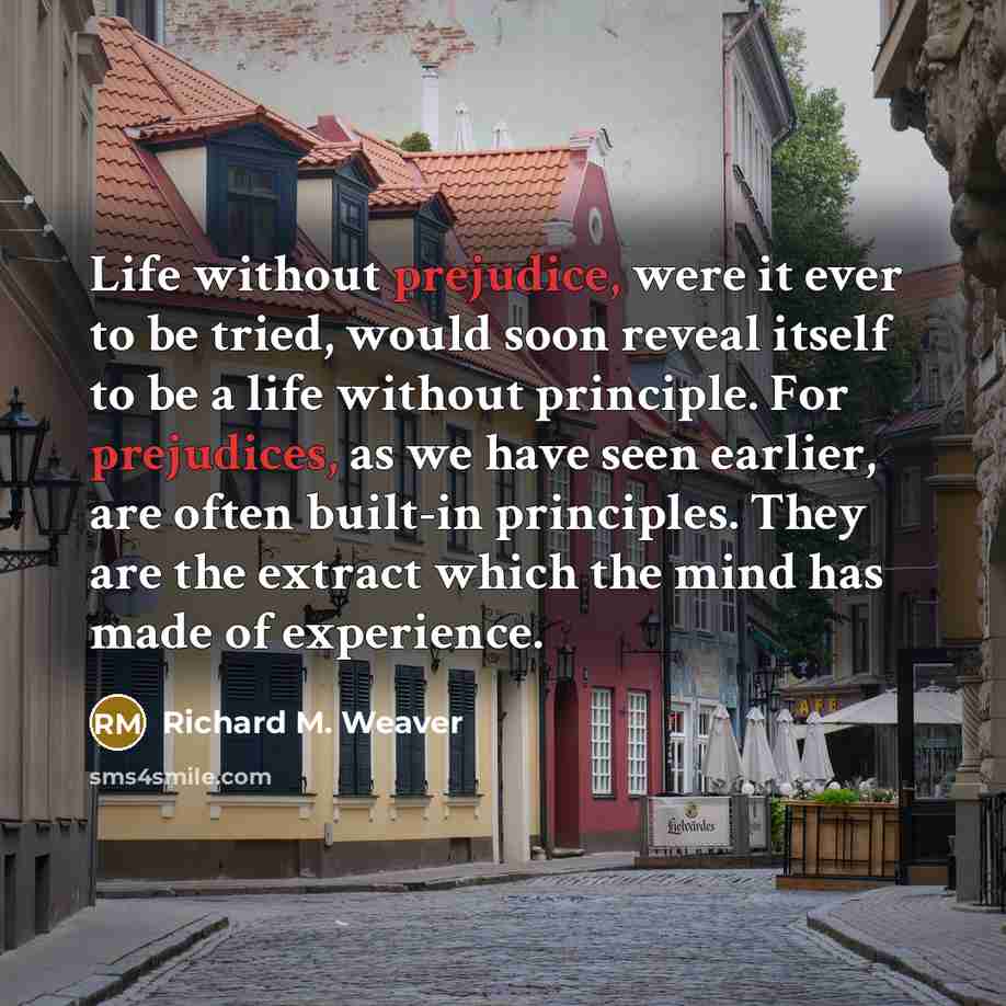 “Life without prejudice, were it ever to be tried, would soon reveal itself to be a life without principle. For prejudices, as we have seen earlier, are often built-in principles. They are the extract which the mind has made of experience.” quote by Richard M. Weaver