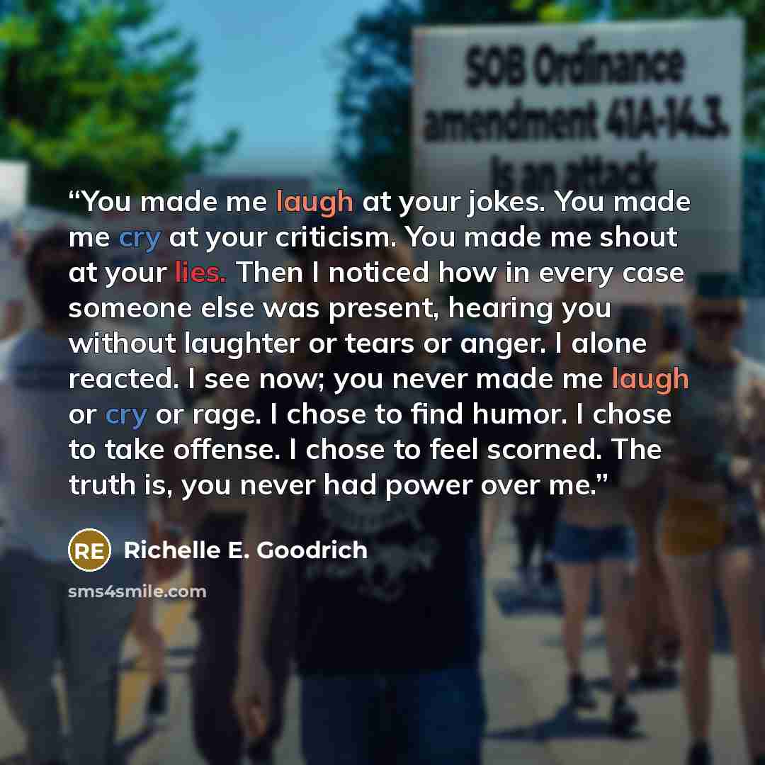 “You made me laugh at your jokes. You made me cry at your criticism. You made me shout at your lies. Then I noticed how in every case someone else was present, hearing you without laughter or tears or anger. I alone reacted. I see now; you never made me laugh or cry or rage. I chose to find humor…” quote by Richelle E. Goodrich