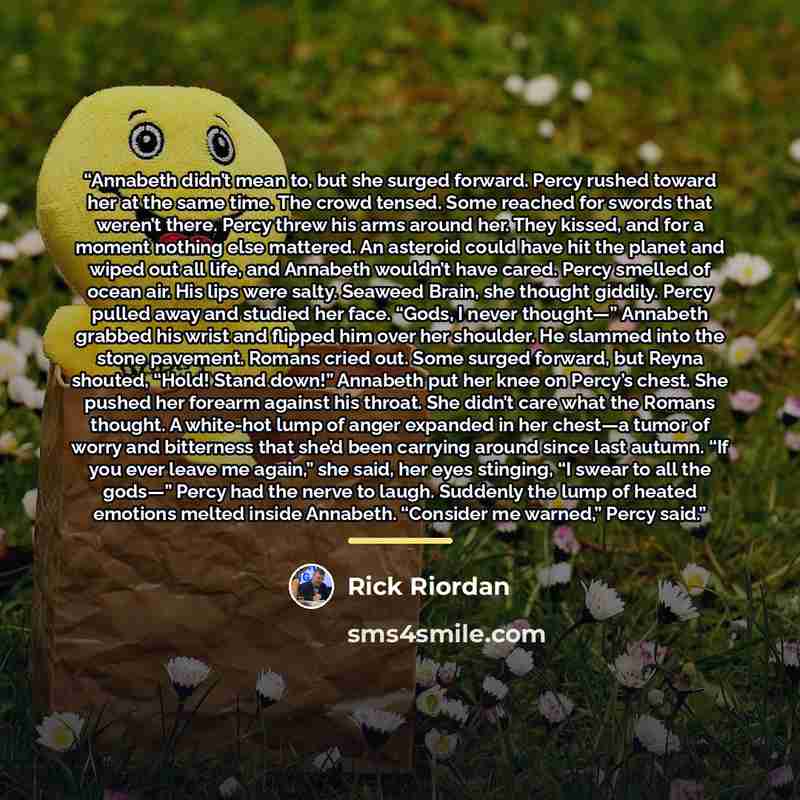 “Annabeth didn’t mean to, but she surged forward. Percy rushed toward her at the same time. The crowd tensed. Some reached for swords that weren’t there. Percy threw his arms around her. They kissed, and for a moment nothing else mattered. An asteroid could have hit the planet and wiped out all…” quote by Rick Riordan