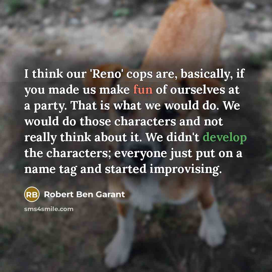 “I think our 'Reno' cops are, basically, if you made us make fun of ourselves at a party. That is what we would do. We would do those characters and not really think about it. We didn't develop the characters; everyone just put on a name tag and started improvising.” quote by Robert Ben Garant