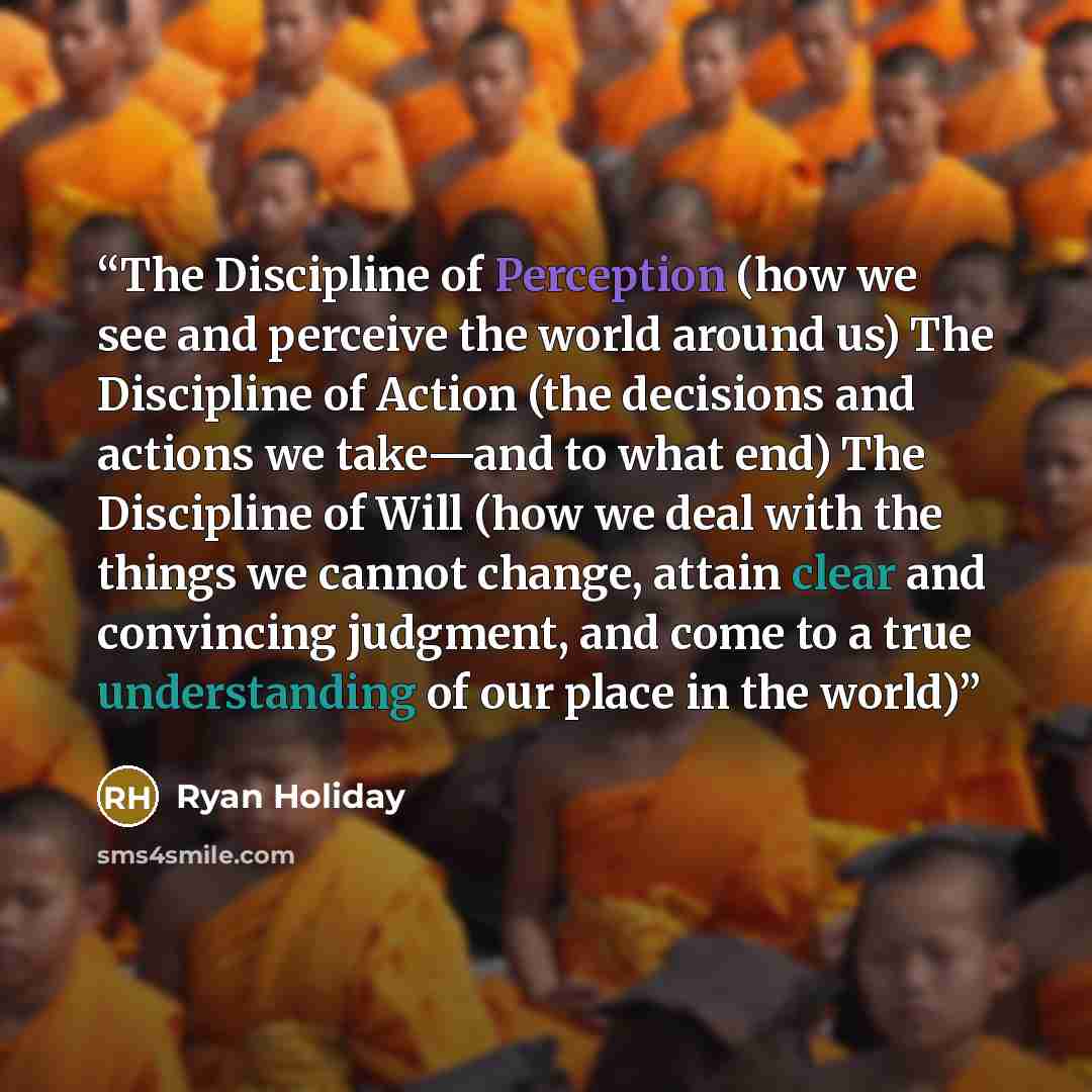 “The Discipline of Perception (how we see and perceive the world around us) The Discipline of Action (the decisions and actions we take—and to what end) The Discipline of Will (how we deal with the things we cannot change, attain clear and convincing judgment, and come to a true understanding of…” quote by Ryan Holiday