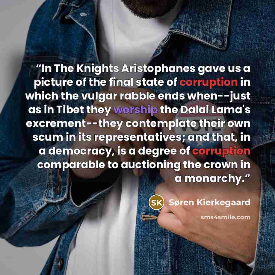 “In The Knights Aristophanes gave us a picture of the final state of corruption in which the vulgar rabble ends when--just as in Tibet they worship the Dalai Lama's excrement--they contemplate their own scum in its representatives; and that, in a democracy, is a degree of corruption comparable to…” quote by Søren Kierkegaard