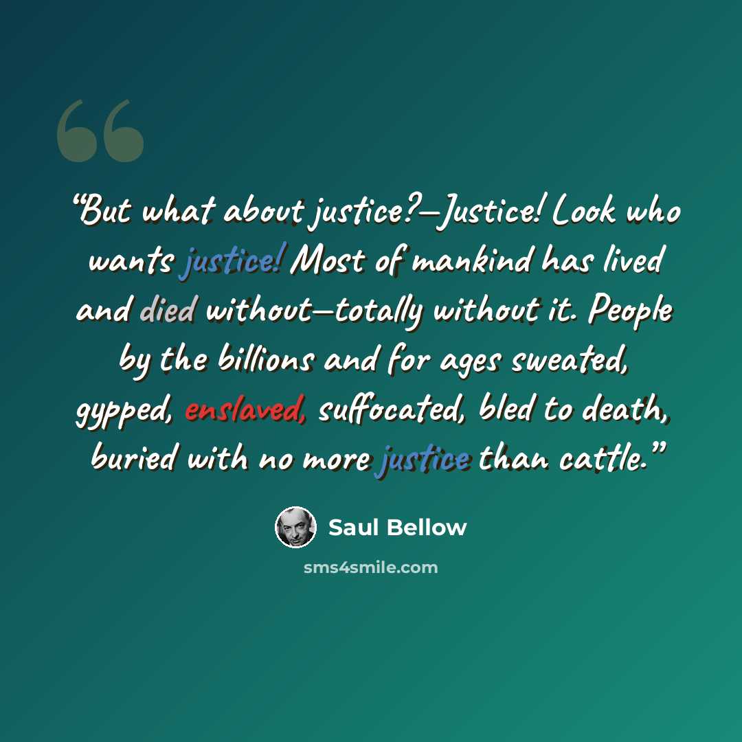 “But what about justice?—Justice! Look who wants justice! Most of mankind has lived and died without—totally without it. People by the billions and for ages sweated, gypped, enslaved, suffocated, bled to death, buried with no more justice than cattle.” quote by Saul Bellow