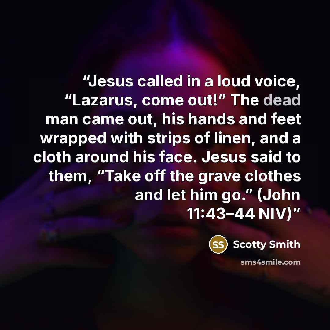 “Jesus called in a loud voice, “Lazarus, come out!” The dead man came out, his hands and feet wrapped with strips of linen, and a cloth around his face. Jesus said to them, “Take off the grave clothes and let him go.” (John 11:43–44 NIV)” quote by Scotty Smith