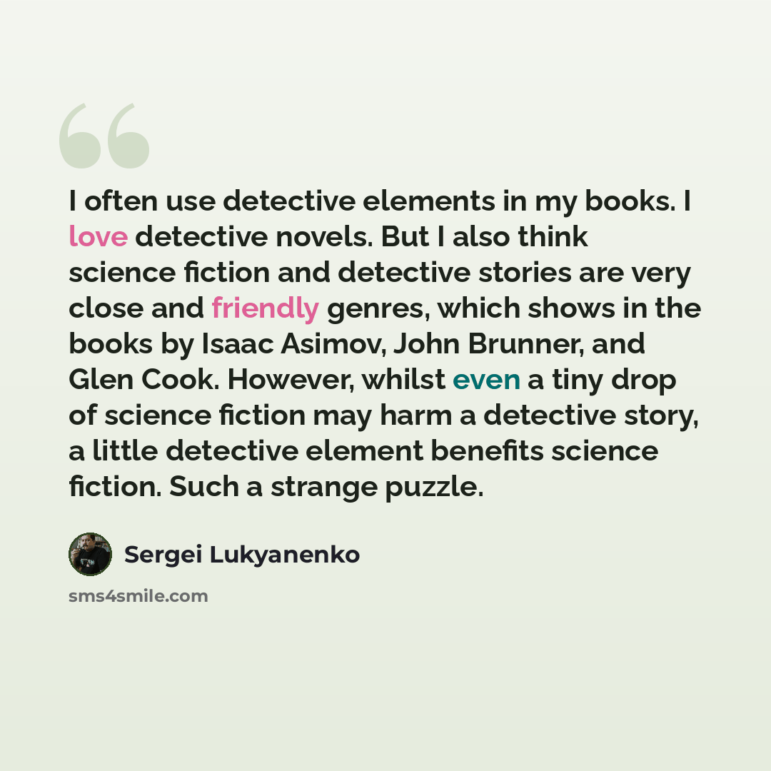 “I often use detective elements in my books. I love detective novels. But I also think science fiction and detective stories are very close and friendly genres, which shows in the books by Isaac Asimov, John Brunner, and Glen Cook. However, whilst even a tiny drop of science fiction may harm a…” quote by Sergei Lukyanenko
