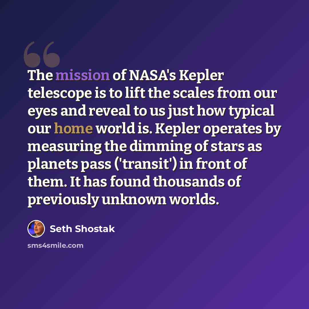 “The mission of NASA's Kepler telescope is to lift the scales from our eyes and reveal to us just how typical our home world is. Kepler operates by measuring the dimming of stars as planets pass ('transit') in front of them. It has found thousands of previously unknown worlds.” quote by Seth Shostak