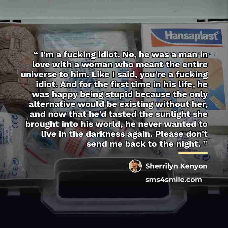 “I'm a fucking idiot. No, he was a man in love with a woman who meant the entire universe to him. Like I said, you're a fucking idiot. And for the first time in his life, he was happy being stupid because the only alternative would be existing without her, and now that he'd tasted the sunlight she…” quote by Sherrilyn Kenyon