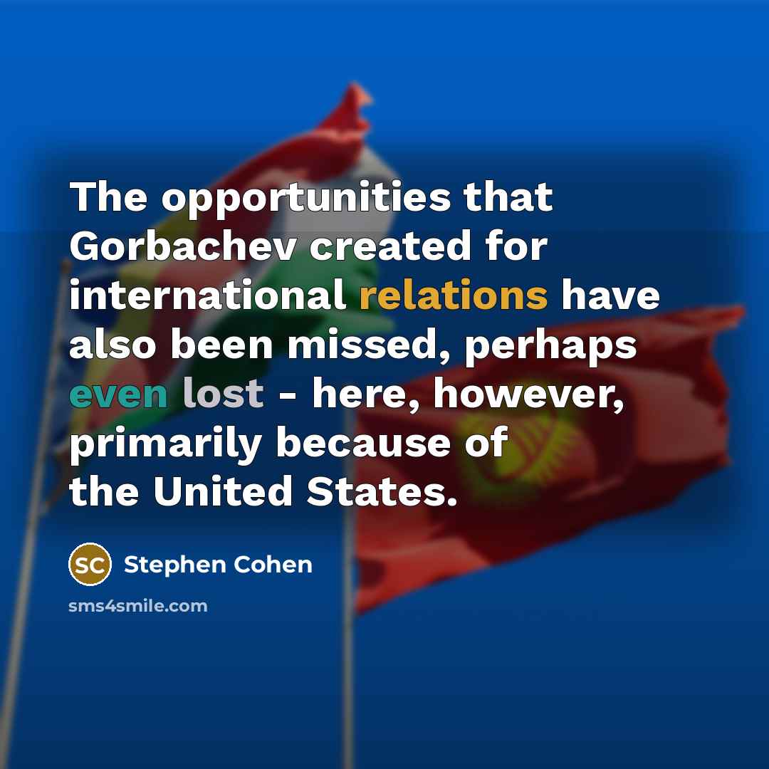 “The opportunities that Gorbachev created for international relations have also been missed, perhaps even lost - here, however, primarily because of the United States.” quote by Stephen Cohen