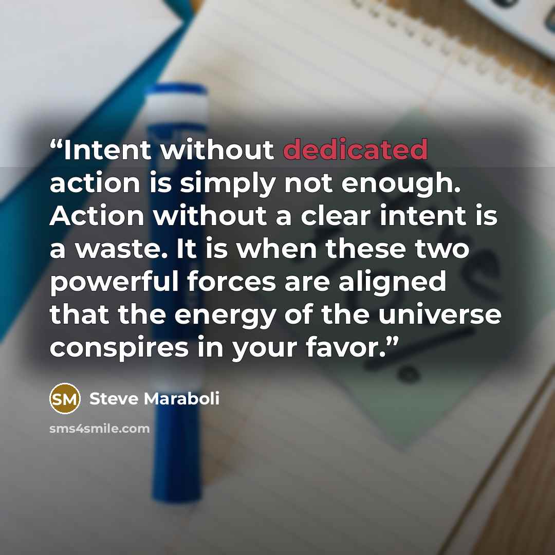 “Intent without dedicated action is simply not enough. Action without a clear intent is a waste. It is when these two powerful forces are aligned that the energy of the universe conspires in your favor.” quote by Steve Maraboli