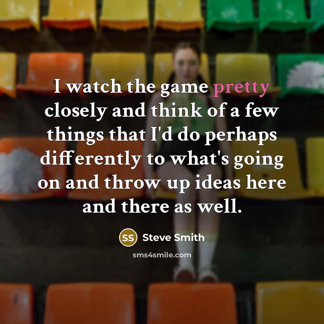 “I watch the game pretty closely and think of a few things that I'd do perhaps differently to what's going on and throw up ideas here and there as well.” quote by Steve Smith