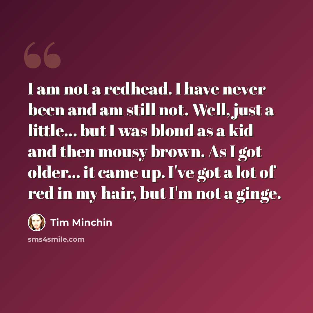 “I am not a redhead. I have never been and am still not. Well, just a little... but I was blond as a kid and then mousy brown. As I got older... it came up. I've got a lot of red in my hair, but I'm not a ginge.” quote by Tim Minchin