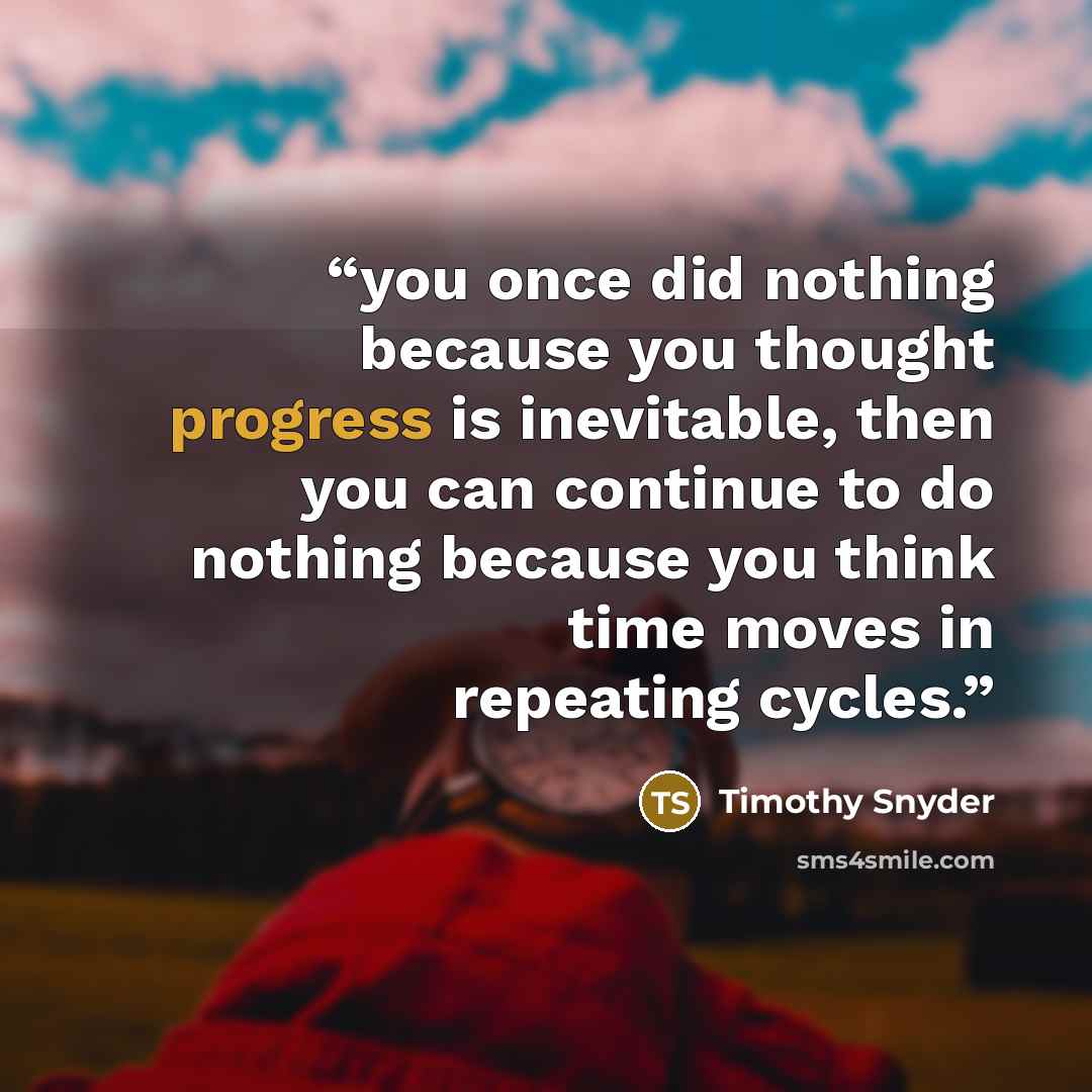 “you once did nothing because you thought progress is inevitable, then you can continue to do nothing because you think time moves in repeating cycles.” quote by Timothy Snyder
