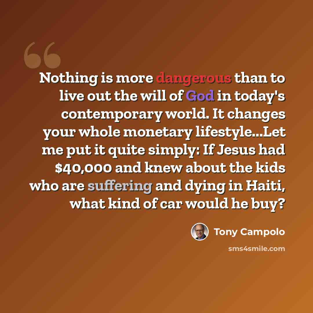“Nothing is more dangerous than to live out the will of God in today's contemporary world. It changes your whole monetary lifestyle...Let me put it quite simply: If Jesus had $40,000 and knew about the kids who are suffering and dying in Haiti, what kind of car would he buy?” quote by Tony Campolo