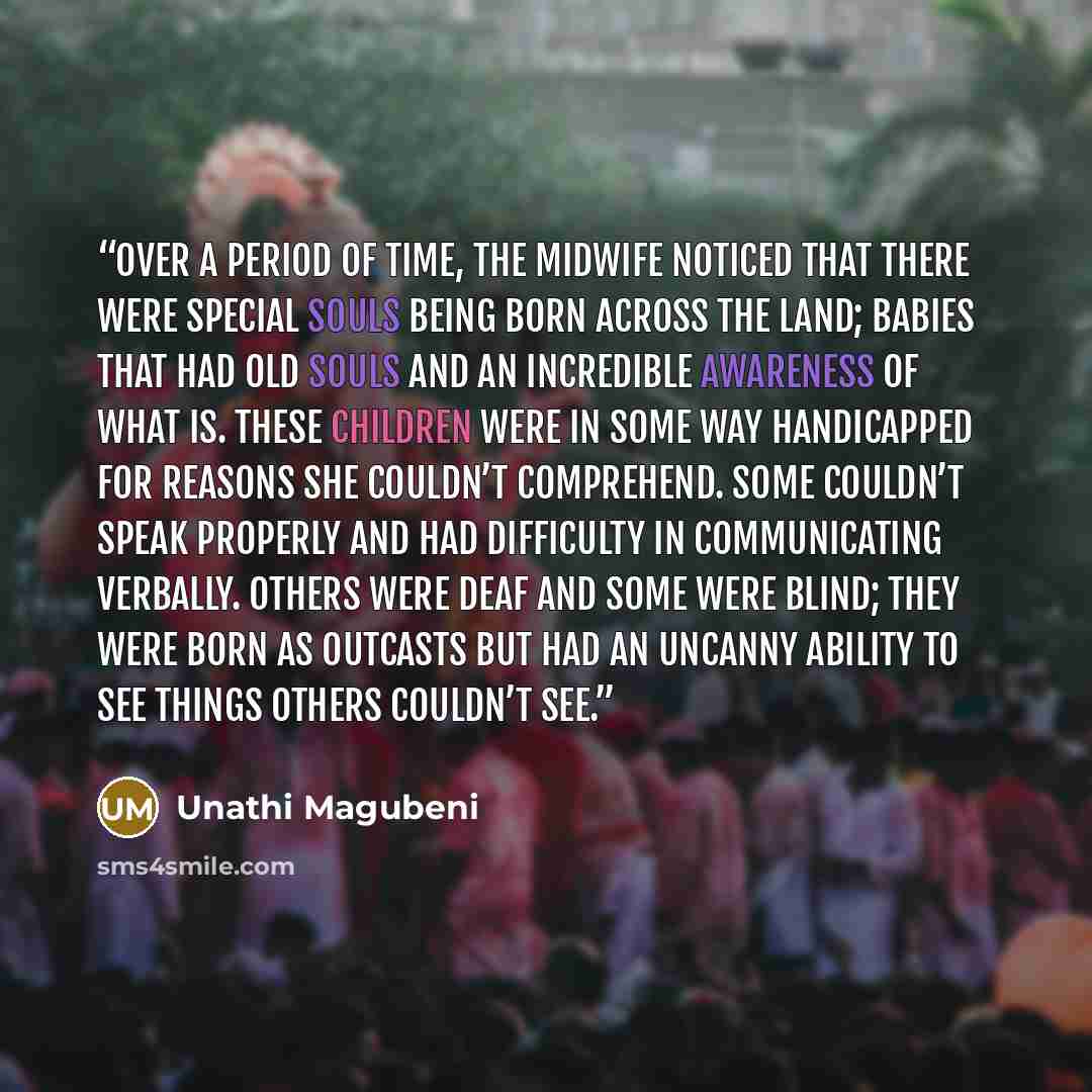 “Over a period of time, the midwife noticed that there were special souls being born across the land; babies that had old souls and an incredible awareness of what is. These children were in some way handicapped for reasons she couldn’t comprehend. Some couldn’t speak properly and had difficulty in…” quote by Unathi Magubeni