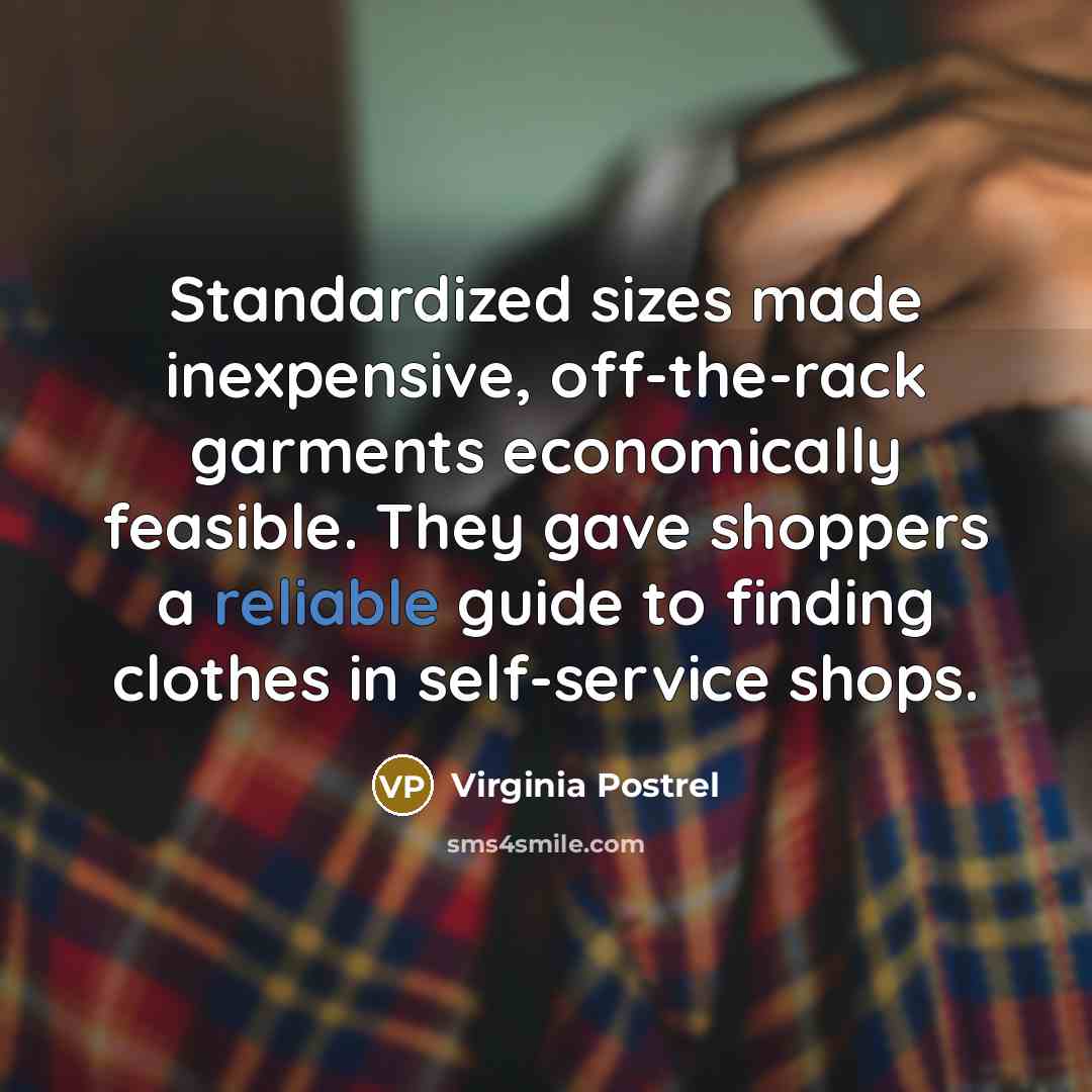 “Standardized sizes made inexpensive, off-the-rack garments economically feasible. They gave shoppers a reliable guide to finding clothes in self-service shops.” quote by Virginia Postrel