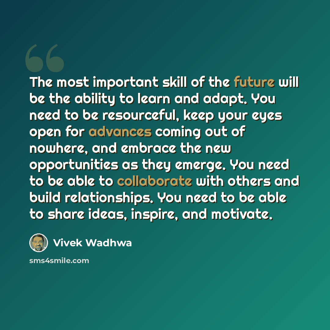 “The most important skill of the future will be the ability to learn and adapt. You need to be resourceful, keep your eyes open for advances coming out of nowhere, and embrace the new opportunities as they emerge. You need to be able to collaborate with others and build relationships. You need to…” quote by Vivek Wadhwa
