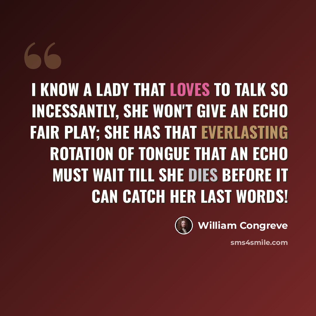 “I know a lady that loves to talk so incessantly, she won't give an echo fair play; she has that everlasting rotation of tongue that an echo must wait till she dies before it can catch her last words!” quote by William Congreve