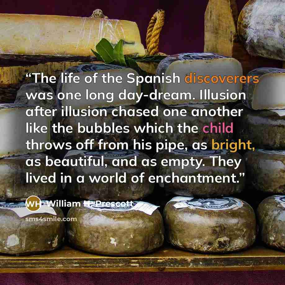 “The life of the Spanish discoverers was one long day-dream. Illusion after illusion chased one another like the bubbles which the child throws off from his pipe, as bright, as beautiful, and as empty. They lived in a world of enchantment.” quote by William H. Prescott