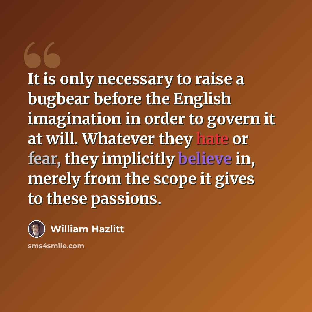 “It is only necessary to raise a bugbear before the English imagination in order to govern it at will. Whatever they hate or fear, they implicitly believe in, merely from the scope it gives to these passions.” quote by William Hazlitt