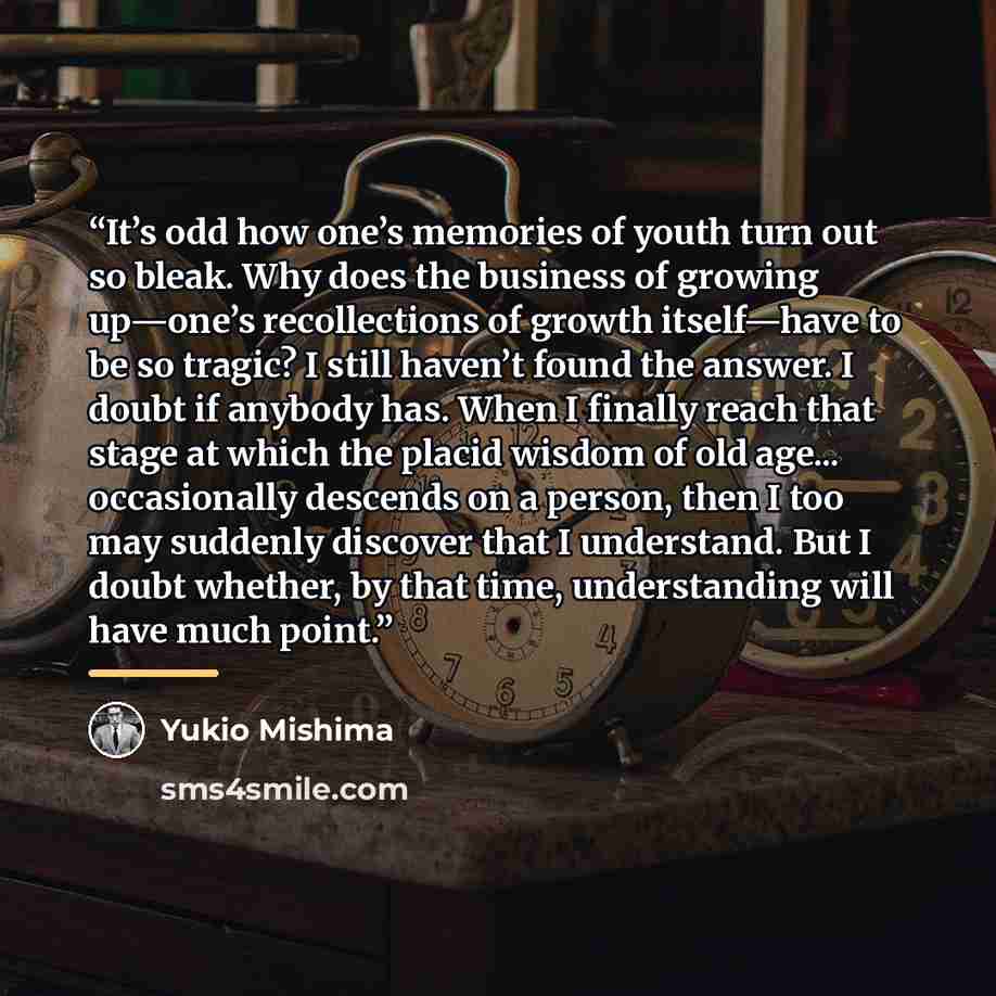 “It’s odd how one’s memories of youth turn out so bleak. Why does the business of growing up—one’s recollections of growth itself—have to be so tragic? I still haven’t found the answer. I doubt if anybody has. When I finally reach that stage at which the placid wisdom of old age... occasionally…” quote by Yukio Mishima