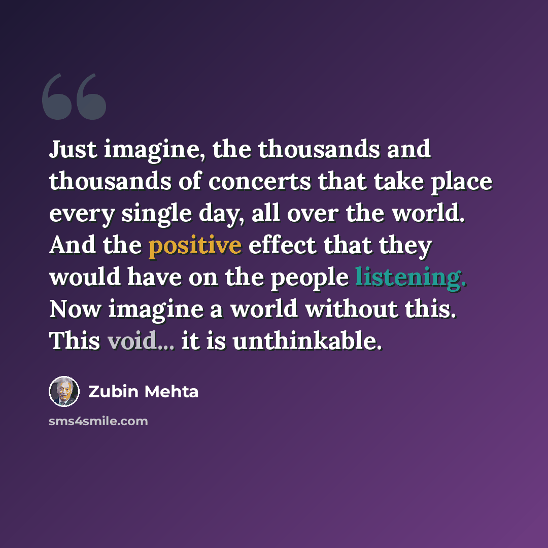 “Just imagine, the thousands and thousands of concerts that take place every single day, all over the world. And the positive effect that they would have on the people listening. Now imagine a world without this. This void... it is unthinkable.” quote by Zubin Mehta