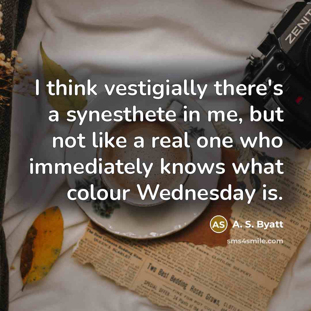 “I think vestigially there's a synesthete in me, but not like a real one who immediately knows what colour Wednesday is.” quote by A. S. Byatt
