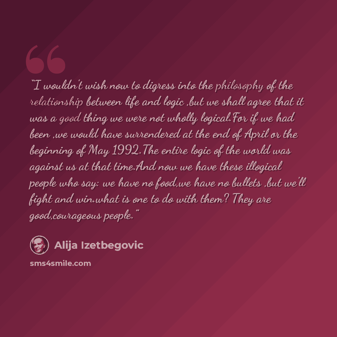 “I wouldn't wish now to digress into the philosophy of the relationship between life and logic ,but we shall agree that it was a good thing we were not wholly logical.For if we had been ,we would have surrendered at the end of April or the beginning of May 1992.The entire logic of the world was…” quote by Alija Izetbegović