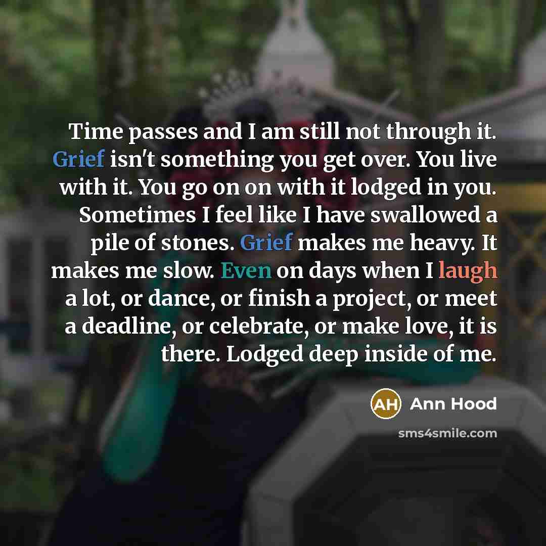 “Time passes and I am still not through it. Grief isn't something you get over. You live with it. You go on on with it lodged in you. Sometimes I feel like I have swallowed a pile of stones. Grief makes me heavy. It makes me slow. Even on days when I laugh a lot, or dance, or finish a project, or…” quote by Ann Hood