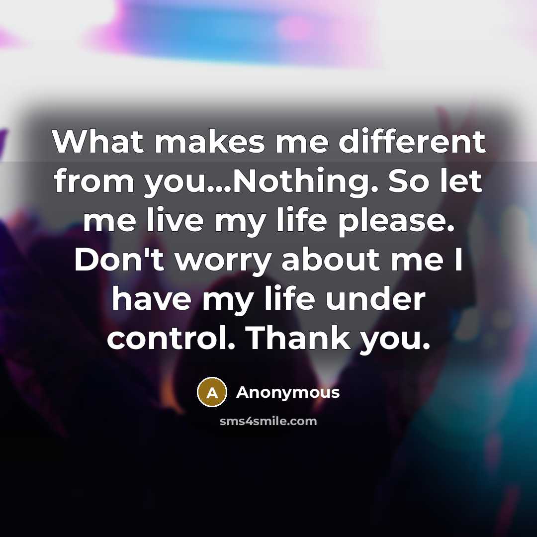 “What makes me different from you...Nothing. So let me live my life please. Don't worry about me I have my life under control. Thank you.” quote by Anonymous