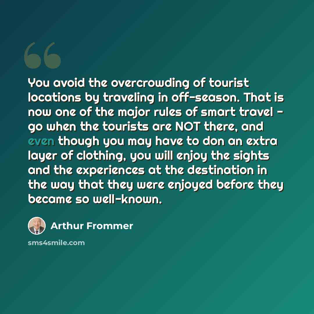 “You avoid the overcrowding of tourist locations by traveling in off-season. That is now one of the major rules of smart travel - go when the tourists are NOT there, and even though you may have to don an extra layer of clothing, you will enjoy the sights and the experiences at the destination in…” quote by Arthur Frommer